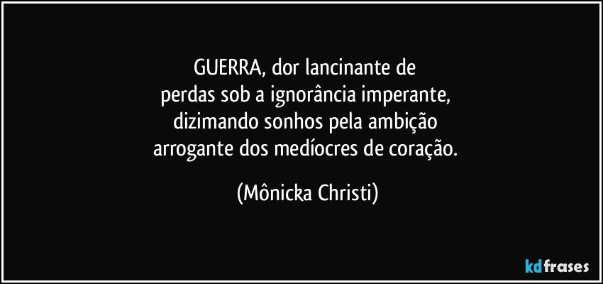 GUERRA, dor lancinante de 
perdas sob a ignorância imperante, 
dizimando sonhos pela ambição 
arrogante dos medíocres de coração. (Mônicka Christi)