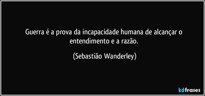 Guerra é a prova da incapacidade humana de alcançar o entendimento e a razão. (Sebastião Wanderley)