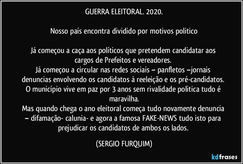 GUERRA ELEITORAL. 2020.

Nosso país encontra dividido por motivos politico

Já começou a caça aos políticos que pretendem candidatar aos cargos de Prefeitos e vereadores. 
Já começou a circular nas redes sociais – panfletos –jornais denuncias envolvendo os candidatos à reeleição e os pré-candidatos. O município vive em paz por 3 anos sem rivalidade politica tudo é maravilha.
Mas quando chega o ano eleitoral começa tudo novamente denuncia – difamação- calunia- e agora a famosa FAKE-NEWS tudo isto para prejudicar os candidatos de ambos os lados. (SERGIO FURQUIM)