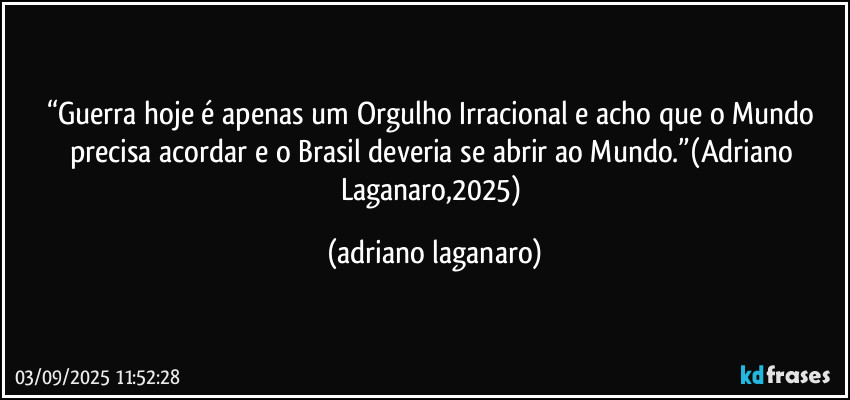 “Guerra hoje é apenas um Orgulho Irracional e acho que o Mundo precisa acordar e o Brasil deveria se abrir ao Mundo.”(Adriano Laganaro,2025) (adriano laganaro)