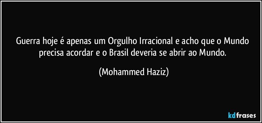 Guerra hoje é apenas um Orgulho Irracional e acho que o Mundo precisa acordar e o Brasil deveria se abrir ao Mundo. (Mohammed Haziz)