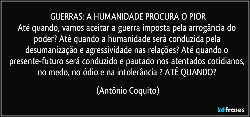 GUERRAS: A HUMANIDADE PROCURA O PIOR
Até quando, vamos aceitar a guerra imposta pela arrogância do poder? Até quando a humanidade será conduzida pela desumanização e agressividade  nas relações?  Até quando o presente-futuro será conduzido e pautado nos atentados cotidianos, no medo, no ódio e na intolerância ?  ATÉ QUANDO? (Antônio Coquito)