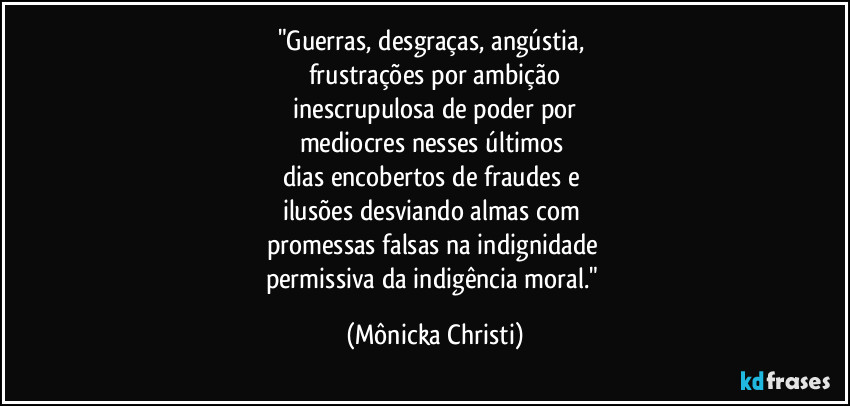 "Guerras, desgraças, angústia, 
frustrações por ambição
 inescrupulosa de poder por 
mediocres nesses últimos 
dias encobertos de fraudes e 
ilusões desviando almas com 
promessas falsas na indignidade 
permissiva da indigência moral." (Mônicka Christi)