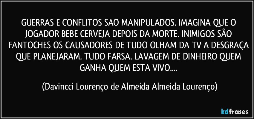 GUERRAS E CONFLITOS SAO MANIPULADOS. IMAGINA QUE O JOGADOR BEBE CERVEJA DEPOIS DA MORTE. INIMIGOS SÃO FANTOCHES OS CAUSADORES DE TUDO OLHAM DA TV A DESGRAÇA QUE PLANEJARAM. TUDO FARSA. LAVAGEM DE DINHEIRO QUEM GANHA QUEM ESTA VIVO... (Davincci Lourenço de Almeida Almeida Lourenço)