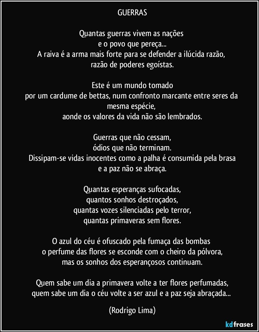 GUERRAS

Quantas guerras vivem as nações 
e o povo que pereça...
A raiva é a arma mais forte para se defender a ilúcida razão, 
razão de poderes egoístas.

Este é um mundo tomado
por um cardume de bettas, num confronto marcante entre seres da mesma espécie, 
aonde os valores da vida não são lembrados.

Guerras que não cessam,
ódios que não terminam.
Dissipam-se vidas inocentes como a palha é consumida pela brasa
e a paz não se abraça.

Quantas esperanças sufocadas,
quantos sonhos destroçados,
quantas vozes silenciadas pelo terror,
quantas primaveras sem flores.

O azul do céu é ofuscado pela fumaça das bombas 
o perfume das flores se esconde com o cheiro da pólvora,
mas os sonhos dos esperançosos continuam.

Quem sabe um dia a primavera volte a ter flores perfumadas,
quem sabe um dia o céu volte a ser azul e a paz seja abraçada... (Rodrigo Lima)