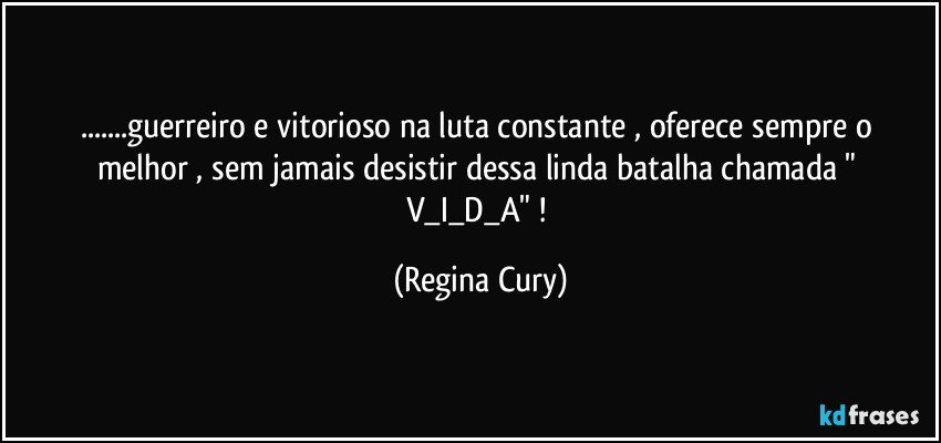 ...guerreiro e vitorioso na luta constante ,  oferece  sempre o melhor , sem  jamais desistir   dessa  linda  batalha   chamada  " V_I_D_A"  ! (Regina Cury)