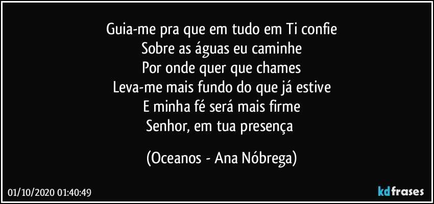 Guia-me pra que em tudo em Ti confie
Sobre as águas eu caminhe
Por onde quer que chames
Leva-me mais fundo do que já estive
E minha fé será mais firme
Senhor, em tua presença (Oceanos - Ana Nóbrega)