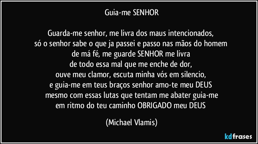 Guia-me SENHOR

Guarda-me senhor, me livra dos maus intencionados, 
só o senhor sabe o que ja passei e passo nas mãos do homem 
de má fé, me guarde SENHOR me livra 
de todo essa mal que me enche de dor, 
ouve meu clamor, escuta minha vós em silencio, 
e guia-me em teus braços senhor amo-te meu DEUS 
mesmo com essas lutas que tentam me abater guia-me
em ritmo do teu caminho OBRIGADO meu DEUS (Michael Vlamis)