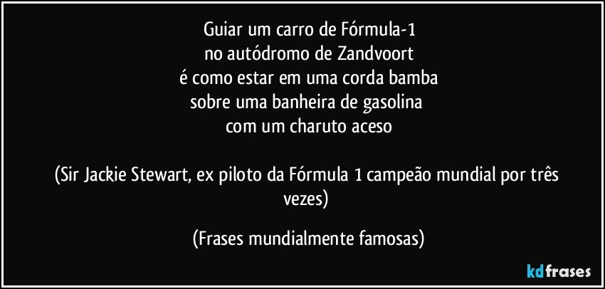 Guiar um carro de Fórmula-1
no autódromo de Zandvoort
é como estar em uma corda bamba
sobre uma banheira de gasolina 
com um charuto aceso

(Sir Jackie Stewart, ex piloto da Fórmula 1 campeão mundial por três vezes) (Frases mundialmente famosas)