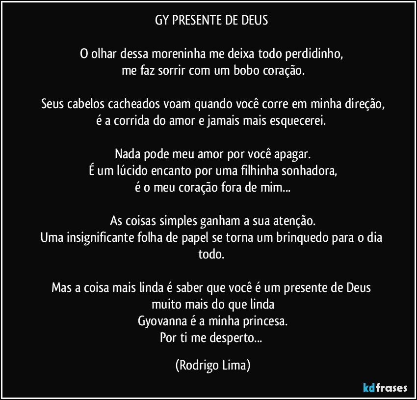 GY PRESENTE DE DEUS 

O olhar dessa moreninha me deixa todo perdidinho, 
me faz sorrir com um bobo coração.

Seus cabelos cacheados voam quando você corre em minha direção,
é a corrida do amor e  jamais mais esquecerei. 

Nada pode meu amor por você apagar.
É um lúcido encanto por uma filhinha  sonhadora,
é o meu coração fora de mim...

As coisas simples ganham a sua atenção.
Uma insignificante folha de papel se torna um brinquedo para o dia todo. 

Mas a coisa mais linda é saber que você é um presente de Deus muito mais do que linda
Gyovanna é a minha princesa.
Por ti me desperto... (Rodrigo Lima)