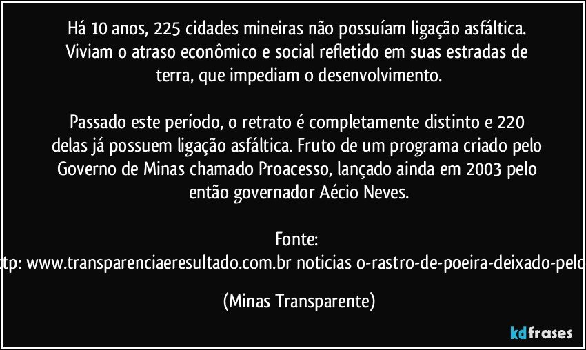 Há 10 anos, 225 cidades mineiras não possuíam ligação asfáltica. Viviam o atraso econômico e social refletido em suas estradas de terra, que impediam o desenvolvimento.

Passado este período, o retrato é completamente distinto e 220 delas já possuem ligação asfáltica. Fruto de um programa criado pelo Governo de Minas chamado Proacesso, lançado ainda em 2003 pelo então governador Aécio Neves.

Fonte: http://www.transparenciaeresultado.com.br/noticias/o-rastro-de-poeira-deixado-pelo-pt/ (Minas Transparente)