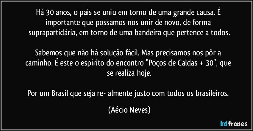 Há 30 anos, o país se uniu em torno de uma grande causa. É importante que possamos nos unir de novo, de forma suprapartidária, em torno de uma bandeira que pertence a todos.

Sabemos que não há solução fácil. Mas precisamos nos pôr a caminho. É este o espírito do encontro "Poços de Caldas + 30", que se realiza hoje.

Por um Brasil que seja re- almente justo com todos os brasileiros. (Aécio Neves)