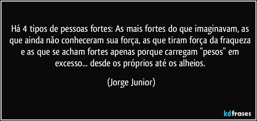 Há 4 tipos de pessoas fortes: As mais fortes do que imaginavam, as que ainda não conheceram sua força, as que tiram força da fraqueza e as que se acham fortes apenas porque carregam "pesos" em excesso... desde os próprios até os alheios. (Jorge Junior)