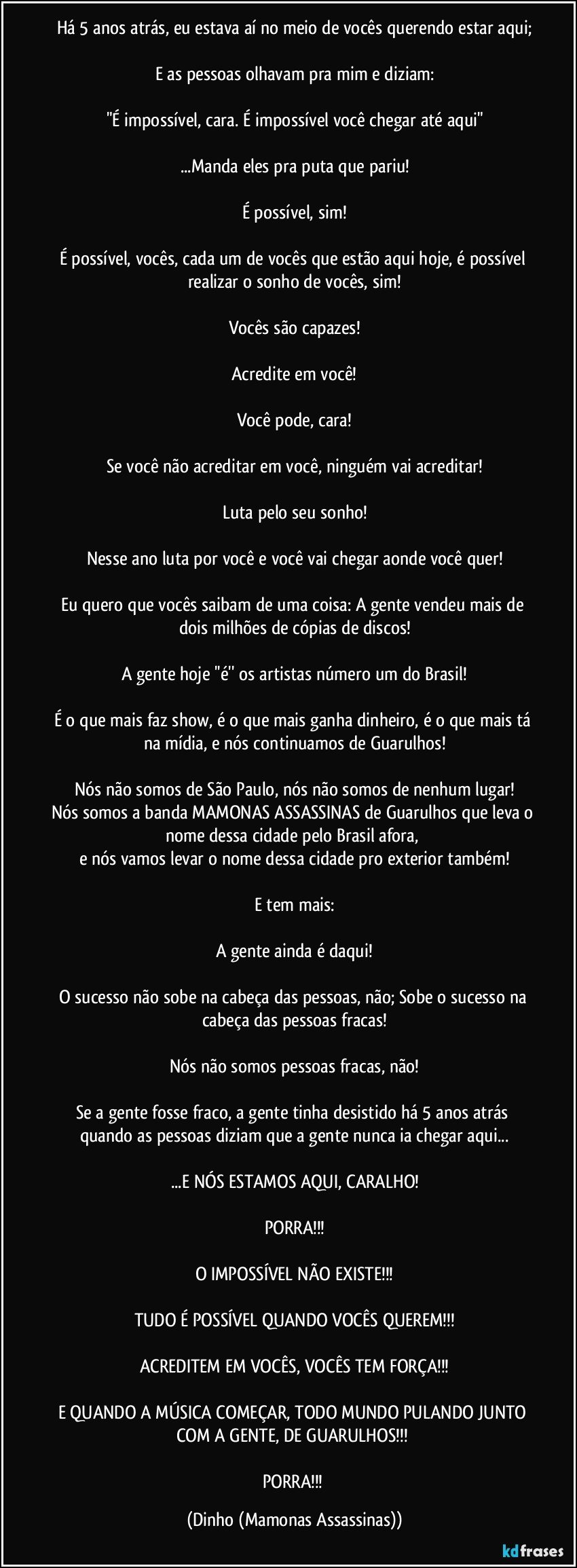 Há 5 anos atrás, eu estava aí no meio de vocês querendo estar aqui;

E as pessoas olhavam pra mim e diziam:

"É impossível, cara. É impossível você chegar até aqui"

...Manda eles pra puta que pariu!

É possível, sim!

É possível, vocês, cada um de vocês que estão aqui hoje, é possível realizar o sonho de vocês, sim!

Vocês são capazes!

Acredite em você!

Você pode, cara!

Se você não acreditar em você, ninguém vai acreditar!

Luta pelo seu sonho!

Nesse ano luta por você e você vai chegar aonde você quer!

Eu quero que vocês saibam de uma coisa: A gente vendeu mais de dois milhões de cópias de discos!

A gente hoje ''é'' os artistas número um do Brasil!

É o que mais faz show, é o que mais ganha dinheiro, é o que mais tá na mídia, e nós continuamos de Guarulhos!

Nós não somos de São Paulo, nós não somos de nenhum lugar!
Nós somos a banda MAMONAS ASSASSINAS de Guarulhos que leva o nome dessa cidade pelo Brasil afora, 
e nós vamos levar o nome dessa cidade pro exterior também!

E tem mais:

A gente ainda é daqui!

O sucesso não sobe na cabeça das pessoas, não; Sobe o sucesso na cabeça das pessoas fracas!

Nós não somos pessoas fracas, não!

Se a gente fosse fraco, a gente tinha desistido há 5 anos atrás quando as pessoas diziam que a gente nunca ia chegar aqui...

...E NÓS ESTAMOS AQUI, CARALHO!

PORRA!!!

O IMPOSSÍVEL NÃO EXISTE!!!

TUDO É POSSÍVEL QUANDO VOCÊS QUEREM!!!

ACREDITEM EM VOCÊS, VOCÊS TEM FORÇA!!!

E QUANDO A MÚSICA COMEÇAR, TODO MUNDO PULANDO JUNTO COM A GENTE, DE GUARULHOS!!! 

PORRA!!! (Dinho (Mamonas Assassinas))