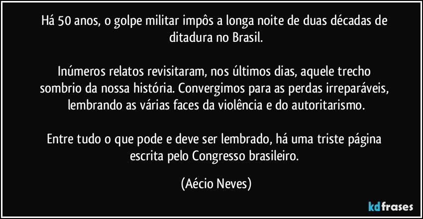 Há 50 anos, o golpe militar impôs a longa noite de duas décadas de ditadura no Brasil.

Inúmeros relatos revisitaram, nos últimos dias, aquele trecho sombrio da nossa história. Convergimos para as perdas irreparáveis, lembrando as várias faces da violência e do autoritarismo.

Entre tudo o que pode e deve ser lembrado, há uma triste página escrita pelo Congresso brasileiro. (Aécio Neves)