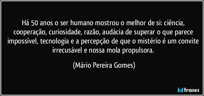 Há 50 anos o ser humano mostrou o melhor de si: ciência, cooperação, curiosidade, razão, audácia de superar o que parece impossível, tecnologia e a percepção de que o mistério é um convite irrecusável e nossa mola propulsora. (Mário Pereira Gomes)