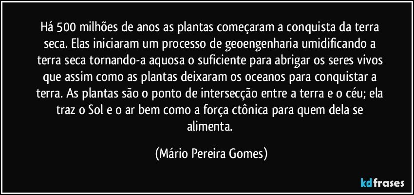 Há 500 milhões de anos as plantas começaram a conquista da terra seca. Elas iniciaram um processo de geoengenharia umidificando a terra seca tornando-a aquosa o suficiente para abrigar os seres vivos que assim como as plantas deixaram os oceanos para conquistar a terra. As plantas são o ponto de intersecção entre a terra e o céu; ela traz o Sol e o ar bem como a força ctônica para quem dela se alimenta. (Mário Pereira Gomes)