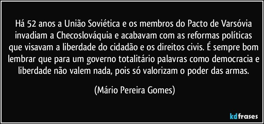 Há 52 anos a União Soviética e os membros do Pacto de Varsóvia invadiam a Checoslováquia e acabavam com as reformas políticas que visavam a liberdade do cidadão e os direitos civis. É sempre bom lembrar que para um governo totalitário palavras como democracia e liberdade não valem nada, pois só valorizam o poder das armas. (Mário Pereira Gomes)