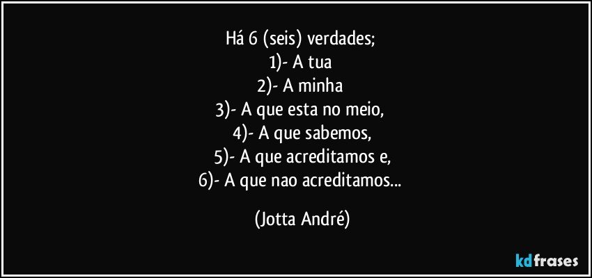 Há 6 (seis) verdades; 
1)- A tua 
2)- A minha 
3)- A que esta no meio, 
4)- A que sabemos,
5)- A que acreditamos e,
6)- A que nao acreditamos... (Jotta André)