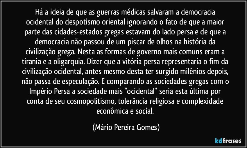 Há a ideia de que as guerras médicas salvaram a democracia ocidental do despotismo oriental ignorando o fato de que a maior parte das cidades-estados gregas estavam do lado persa e de que a democracia não passou de um piscar de olhos na história da civilização grega. Nesta as formas de governo mais comuns eram a tirania e a oligarquia. Dizer que a vitória persa representaria o fim da civilização ocidental, antes mesmo desta ter surgido milênios depois, não passa de especulação. E comparando as sociedades gregas com o Império Persa a sociedade mais "ocidental" seria esta última por conta de seu cosmopolitismo, tolerância religiosa e complexidade econômica e social. (Mário Pereira Gomes)