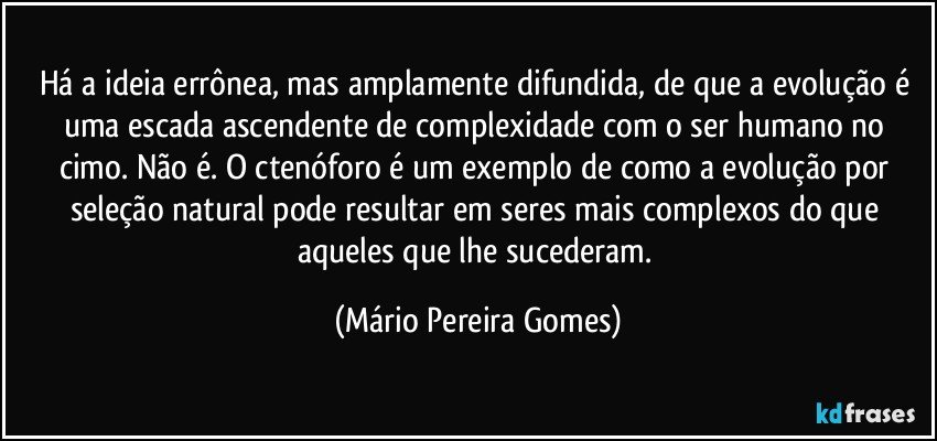 Há a ideia errônea, mas amplamente difundida, de que a evolução é uma escada ascendente de complexidade com o ser humano no cimo. Não é. O ctenóforo é um exemplo de como a evolução por seleção natural pode resultar em seres mais complexos do que aqueles que lhe sucederam. (Mário Pereira Gomes)