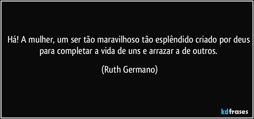 Há! A mulher, um ser tão maravilhoso tão esplêndido criado por deus para completar a vida de uns e arrazar a de outros. (Ruth Germano)