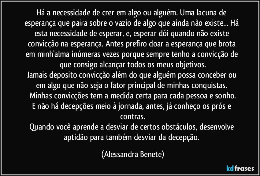 Há a necessidade de crer em algo ou alguém. Uma lacuna de esperança que paira sobre o vazio de algo que ainda não existe... Há esta necessidade de esperar, e, esperar dói quando não existe convicção na esperança. Antes prefiro doar a esperança que brota em minh'alma inúmeras vezes porque sempre tenho a convicção de que consigo alcançar todos os meus objetivos.
Jamais deposito convicção além do que alguém possa conceber ou em algo que não seja o fator principal de minhas conquistas. 
Minhas convicções tem a medida certa para cada pessoa e sonho.
E não há decepções meio à jornada, antes, já conheço os prós e contras.
Quando você aprende a desviar de certos obstáculos, desenvolve aptidão para também desviar da decepção. (Alessandra Benete)