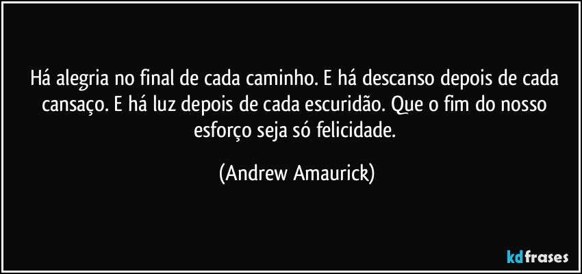 Há alegria no final de cada caminho. E há descanso depois de cada cansaço. E há luz depois de cada escuridão. Que o fim do nosso esforço seja só felicidade. (Andrew Amaurick)