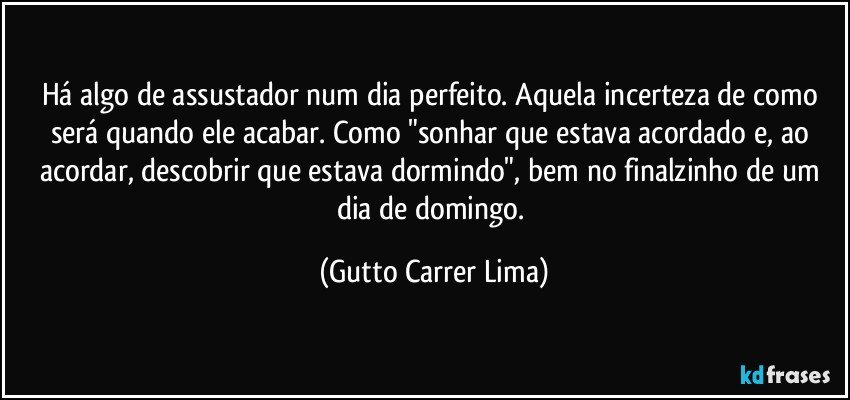 Há algo de assustador num dia perfeito. Aquela incerteza de como será quando ele acabar. Como "sonhar que estava acordado e, ao acordar, descobrir que estava dormindo", bem no finalzinho de um dia de domingo. (Gutto Carrer Lima)