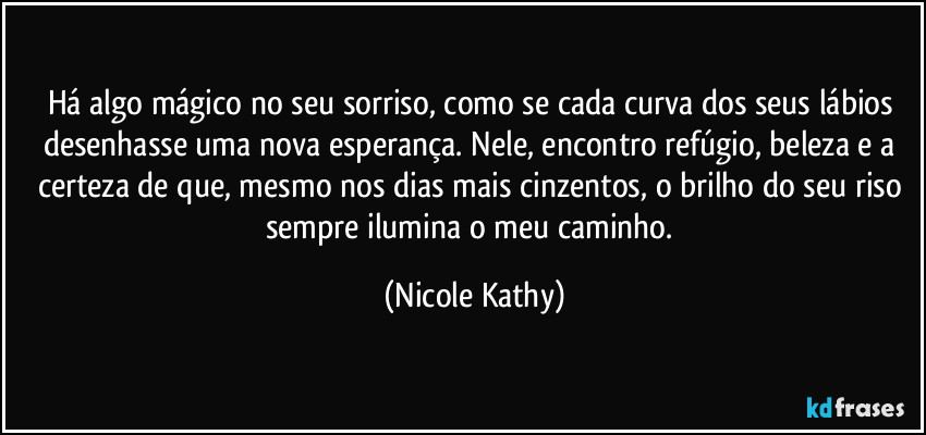 Há algo mágico no seu sorriso, como se cada curva dos seus lábios desenhasse uma nova esperança. Nele, encontro refúgio, beleza e a certeza de que, mesmo nos dias mais cinzentos, o brilho do seu riso sempre ilumina o meu caminho. (Nicole Kathy)