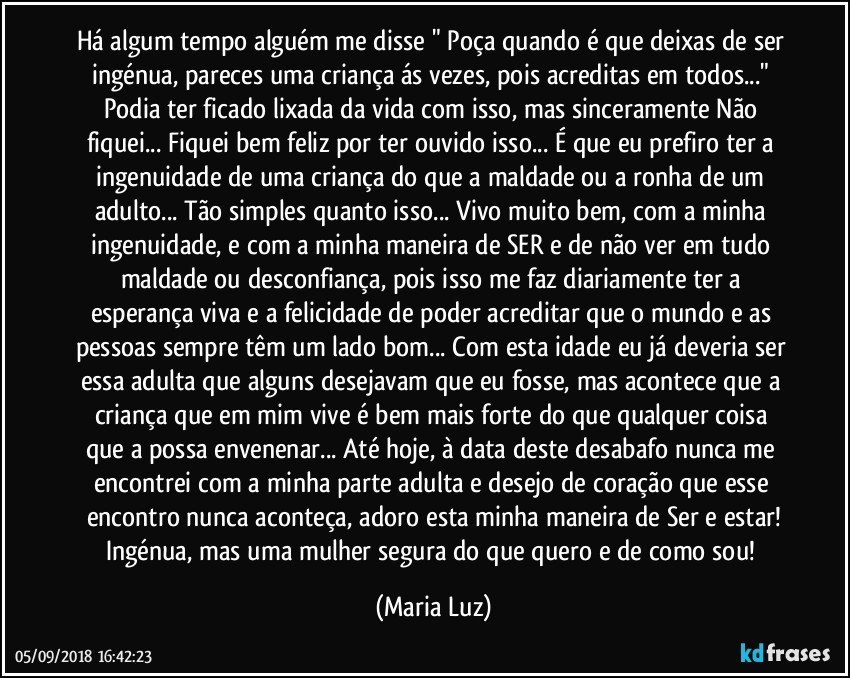 Há algum tempo alguém me disse " Poça quando é que deixas de ser ingénua, pareces uma criança ás vezes, pois acreditas em todos..." Podia ter ficado lixada da vida com isso, mas sinceramente Não fiquei... Fiquei bem feliz por ter ouvido isso... É que eu prefiro ter a ingenuidade de uma criança do que a maldade ou a ronha de um adulto... Tão simples quanto isso... Vivo muito bem, com a minha ingenuidade, e com a minha maneira de SER e de não ver em tudo maldade ou desconfiança, pois isso me faz diariamente ter a esperança viva e a felicidade de poder  acreditar que o mundo e as pessoas sempre têm um lado bom...  Com esta idade eu já deveria ser essa adulta que alguns desejavam que eu fosse, mas acontece que a criança que em mim vive é bem mais forte do que qualquer coisa que a possa envenenar... Até hoje, à data deste desabafo nunca me encontrei com a minha parte adulta e desejo de coração que esse encontro nunca aconteça, adoro esta minha maneira de Ser e estar!
Ingénua, mas uma mulher segura do que quero e de como sou! (Maria Luz)