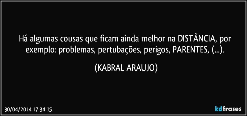 Há algumas cousas que ficam ainda melhor na DISTÂNCIA, por exemplo: problemas, pertubações, perigos, PARENTES, (...). (KABRAL ARAUJO)