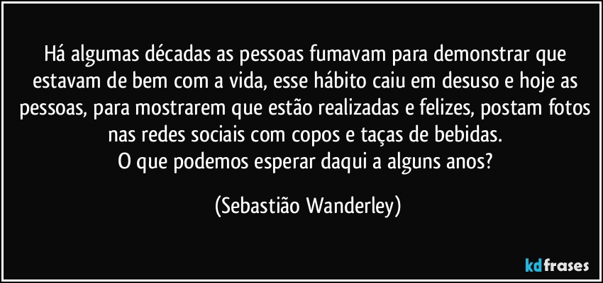 Há algumas décadas as pessoas fumavam para demonstrar que estavam de bem com a vida, esse hábito caiu em desuso e hoje as pessoas, para mostrarem que estão realizadas e felizes, postam fotos nas redes sociais com copos e taças de bebidas. 
O que podemos esperar daqui a alguns anos? (Sebastião Wanderley)