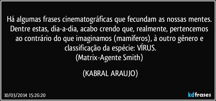 Há algumas frases cinematográficas que fecundam as nossas mentes. Dentre estas, dia-a-dia, acabo crendo que, realmente, pertencemos ao contrário do que imaginamos (mamíferos), à outro gênero e classificação da espécie: VÍRUS.
(Matrix-Agente Smith) (KABRAL ARAUJO)