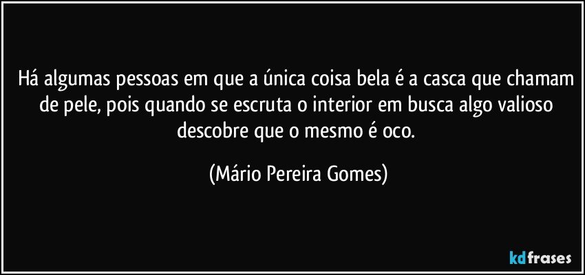 Há algumas pessoas em que a única coisa bela é a casca que chamam de pele, pois quando se escruta o interior em busca algo valioso descobre que o mesmo é oco. (Mário Pereira Gomes)