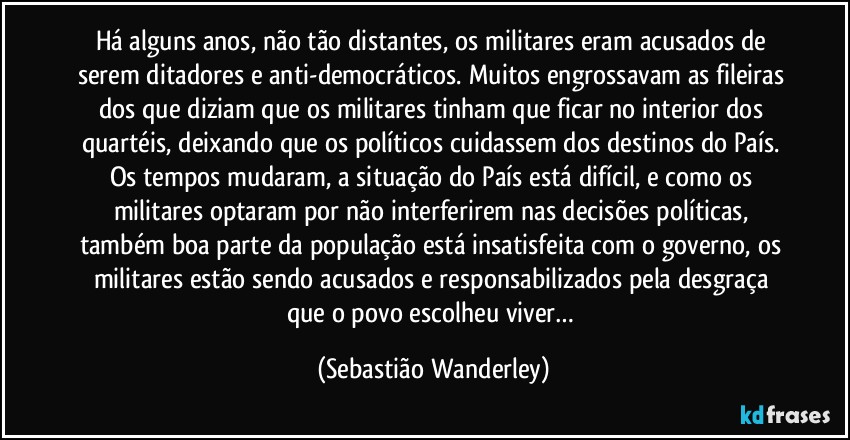 Há alguns anos, não tão distantes, os militares eram acusados de serem ditadores e anti-democráticos. Muitos engrossavam as fileiras dos que diziam que os militares tinham que ficar no interior dos quartéis, deixando que os políticos cuidassem dos destinos do País. Os tempos mudaram, a situação do País está difícil, e como os militares optaram por não interferirem nas decisões políticas, também boa parte da população está insatisfeita com o governo, os militares estão sendo acusados e responsabilizados pela desgraça que o povo escolheu viver… (Sebastião Wanderley)