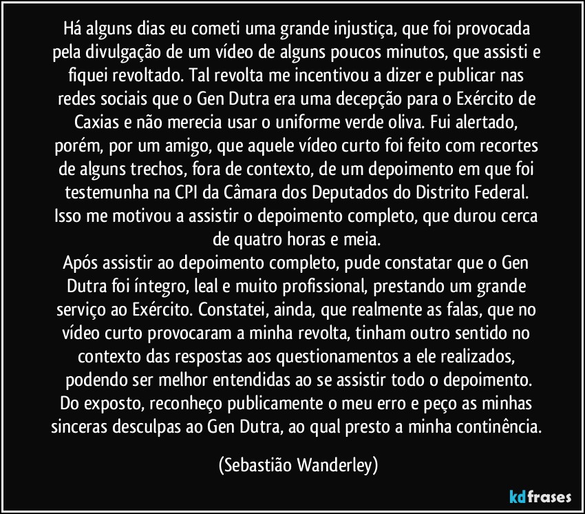 Há alguns dias eu cometi uma grande injustiça, que foi provocada pela divulgação de um vídeo de alguns poucos minutos, que assisti e fiquei revoltado. Tal revolta me incentivou a dizer e publicar nas redes sociais que o Gen Dutra era uma decepção para o Exército de Caxias e não merecia usar o uniforme verde oliva. Fui alertado, porém, por um amigo, que aquele vídeo curto foi feito com recortes de alguns trechos, fora de contexto, de um depoimento em que foi testemunha na CPI da Câmara dos Deputados do Distrito Federal. Isso me motivou a assistir o depoimento completo, que durou cerca de quatro horas e meia. 
Após assistir ao depoimento completo, pude constatar que o Gen Dutra foi íntegro, leal e muito profissional, prestando um grande serviço ao Exército. Constatei, ainda, que realmente as falas, que no vídeo curto provocaram a minha revolta, tinham outro sentido no contexto das respostas aos questionamentos a ele realizados, podendo ser melhor entendidas ao se assistir todo o depoimento.
Do exposto, reconheço publicamente o meu erro e peço as minhas sinceras desculpas ao Gen Dutra, ao qual presto a minha continência. (Sebastião Wanderley)