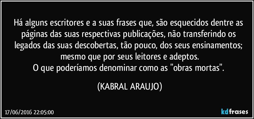 Há alguns escritores e a suas frases que, são esquecidos dentre as páginas das suas respectivas publicações, não transferindo os legados das suas descobertas, tão pouco, dos seus ensinamentos; mesmo que por seus leitores e adeptos.
O que poderíamos denominar como as "obras mortas". (KABRAL ARAUJO)