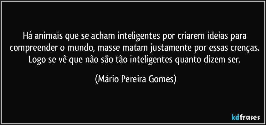 Há animais que se acham inteligentes por criarem ideias para compreender o mundo, masse matam justamente por essas crenças. Logo se vê que não são tão inteligentes quanto dizem ser. (Mário Pereira Gomes)