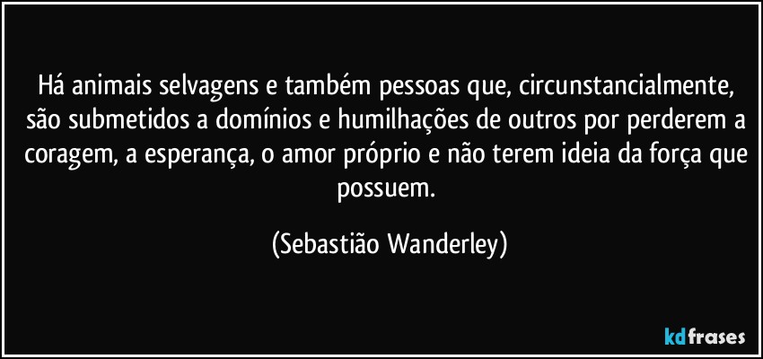 Há animais  selvagens e também pessoas que, circunstancialmente, são submetidos a domínios e humilhações de outros por perderem a coragem, a esperança, o amor próprio e não terem ideia da força que possuem. (Sebastião Wanderley)