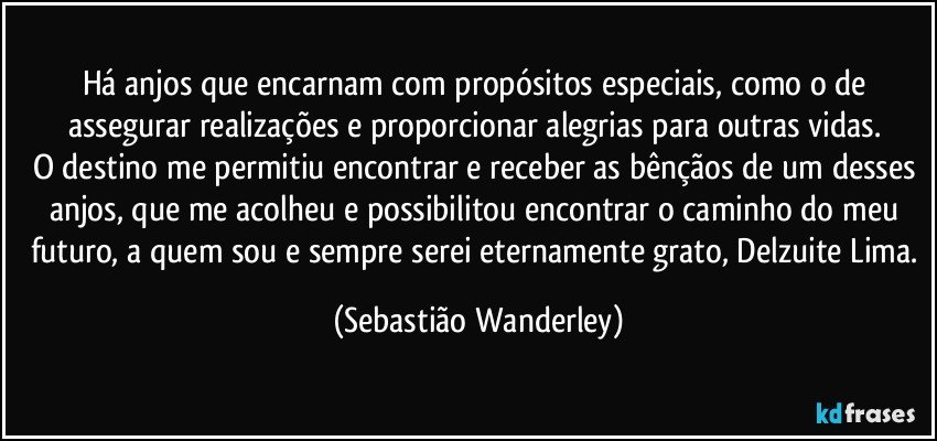 Há anjos que encarnam com propósitos especiais, como o de assegurar realizações e proporcionar alegrias para outras vidas. 
O destino me permitiu encontrar e receber as bênçãos de um desses anjos, que me acolheu e possibilitou encontrar o caminho do meu futuro, a quem sou e sempre serei eternamente grato, Delzuite Lima. (Sebastião Wanderley)