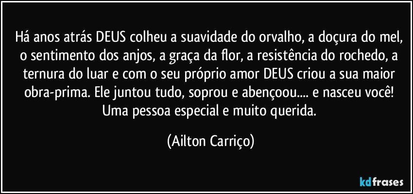 Há anos atrás DEUS colheu a suavidade do orvalho, a doçura do mel, o sentimento dos anjos, a graça da flor, a resistência do rochedo, a ternura do luar e com o seu próprio amor DEUS criou a sua maior obra-prima.  Ele juntou tudo, soprou e abençoou... e nasceu você! Uma pessoa  especial  e muito querida. (Ailton Carriço)