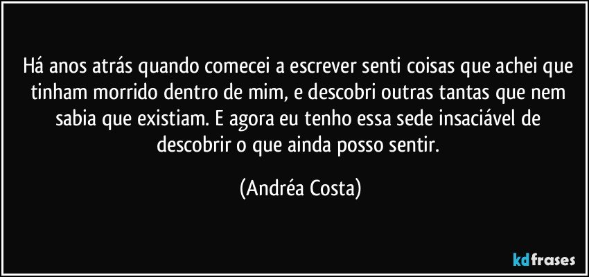 Há anos atrás quando comecei a escrever senti coisas que achei que tinham morrido dentro de mim, e descobri outras tantas que nem sabia que existiam. E agora eu tenho essa sede insaciável de descobrir o que ainda posso sentir. (Andréa Costa)