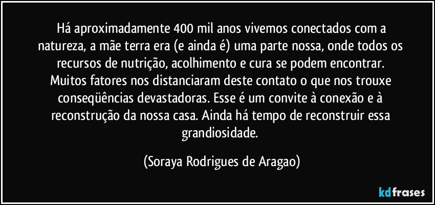 ⁠Há aproximadamente 400 mil anos vivemos conectados com a natureza, a mãe terra era (e ainda é) uma parte nossa, onde todos os recursos de nutrição, acolhimento e cura se podem encontrar. Muitos fatores nos distanciaram deste contato o que nos trouxe conseqüências devastadoras. Esse é um convite à conexão e à reconstrução da nossa casa. Ainda há tempo de reconstruir essa grandiosidade. (Soraya Rodrigues de Aragao)