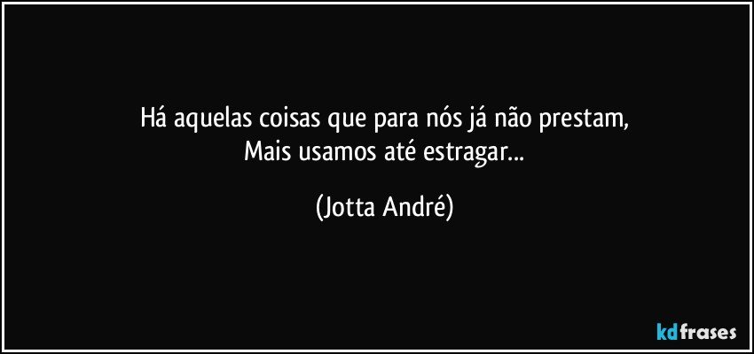 Há aquelas coisas que para nós já não prestam,
 Mais usamos até estragar... (Jotta André)