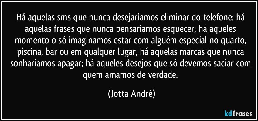 Há aquelas sms que nunca desejariamos eliminar do telefone; há aquelas frases que nunca pensariamos esquecer; há aqueles momento o só imaginamos estar com alguém especial no quarto, piscina, bar ou em qualquer lugar, há aquelas marcas que nunca sonhariamos apagar; há aqueles desejos que só devemos saciar com quem amamos de verdade. (Jotta André)