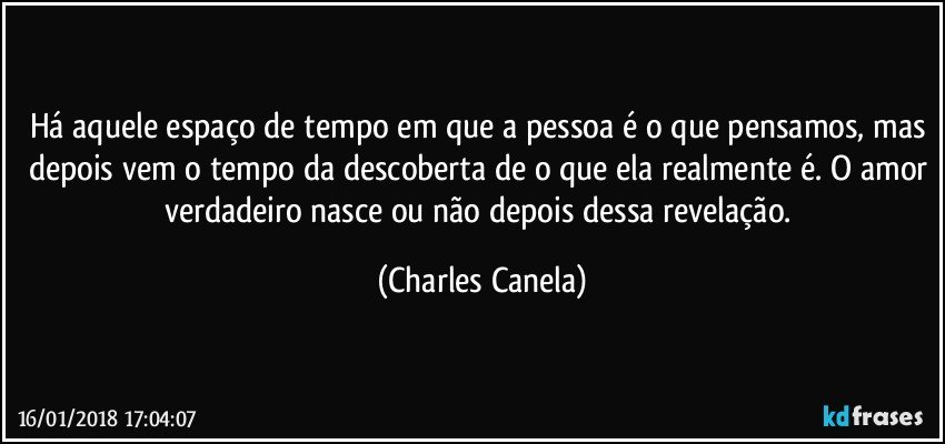 Há aquele espaço de tempo em que a pessoa é o que pensamos, mas depois vem o tempo da descoberta de o que ela realmente é. O amor verdadeiro nasce ou não depois dessa revelação. (Charles Canela)