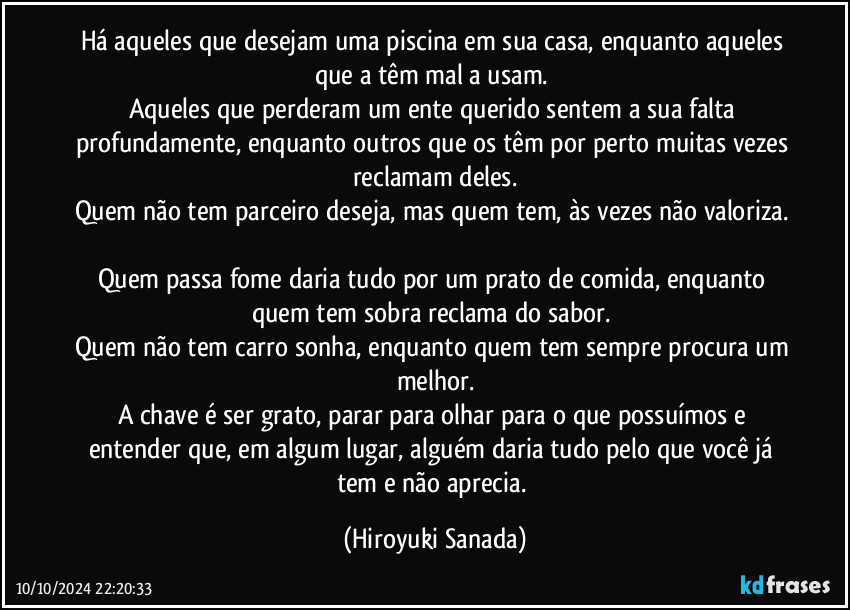 Há aqueles que desejam uma piscina em sua casa, enquanto aqueles que a têm mal a usam. 
Aqueles que perderam um ente querido sentem a sua falta profundamente, enquanto outros que os têm por perto muitas vezes reclamam deles.
Quem não tem parceiro deseja, mas quem tem, às vezes não valoriza. 
Quem passa fome daria tudo por um prato de comida, enquanto quem tem sobra reclama do sabor. 
Quem não tem carro sonha, enquanto quem tem sempre procura um melhor.
A chave é ser grato, parar para olhar para o que possuímos e entender que, em algum lugar, alguém daria tudo pelo que você já tem e não aprecia. (Hiroyuki Sanada)