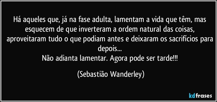 Há aqueles que, já na fase adulta, lamentam a vida que têm, mas esquecem de que inverteram a ordem natural das coisas, aproveitaram tudo o que podiam antes e deixaram os sacrifícios para depois... 
Não adianta lamentar. Agora pode ser tarde!!! (Sebastião Wanderley)