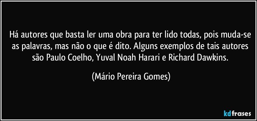 Há autores que basta ler uma obra para ter lido todas, pois muda-se as palavras, mas não o que é dito. Alguns exemplos de tais autores são Paulo Coelho, Yuval Noah Harari e Richard Dawkins. (Mário Pereira Gomes)